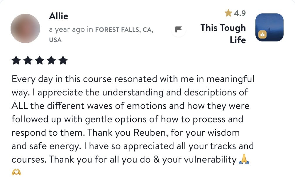 Allie, five stars, This Tough Life: Every day in this course resonated with me in meaningful way. I appreciate the understanding and descriptions of ALL the different waves of emotions and how they were followed up with gentle options of how to process and respond to them. Thank you Reuben, for your wisdom and safe energy. I have so appreciated all your tracks and courses. Thank you for all you do and your vulnerability.