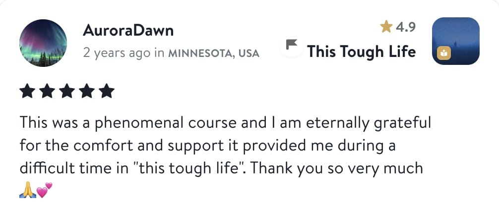 AuroraDawn, five stars, This Tough Life: This was a phenomenal course and I am eternally grateful for the comfort and support it provided me during a difficult time in this tough life. Thank you so very much.