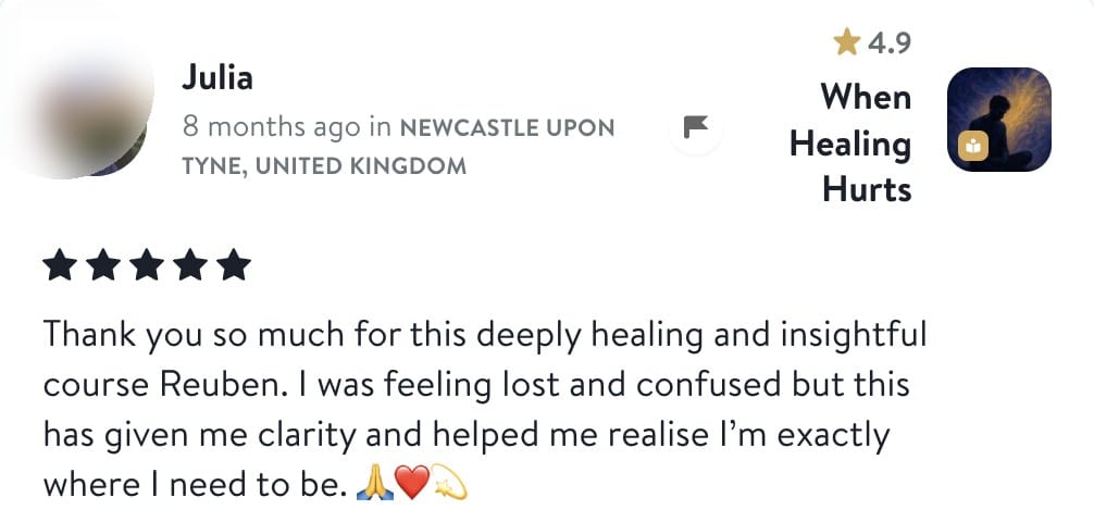 Review from Julia: Thank you so much for this deeply healing and insightful course Reuben. I was feeling lost and confused but this has given me clarity and helped me realise I'm exactly where I need to be.