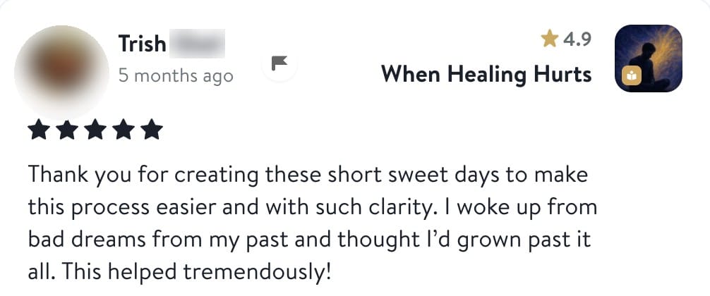 Review from Trish: Thank you for creating these short sweet days to make this process easier and with such clarity. I woke up from bad dreams from my past and thought I'd grown past it all. This helped tremendously!