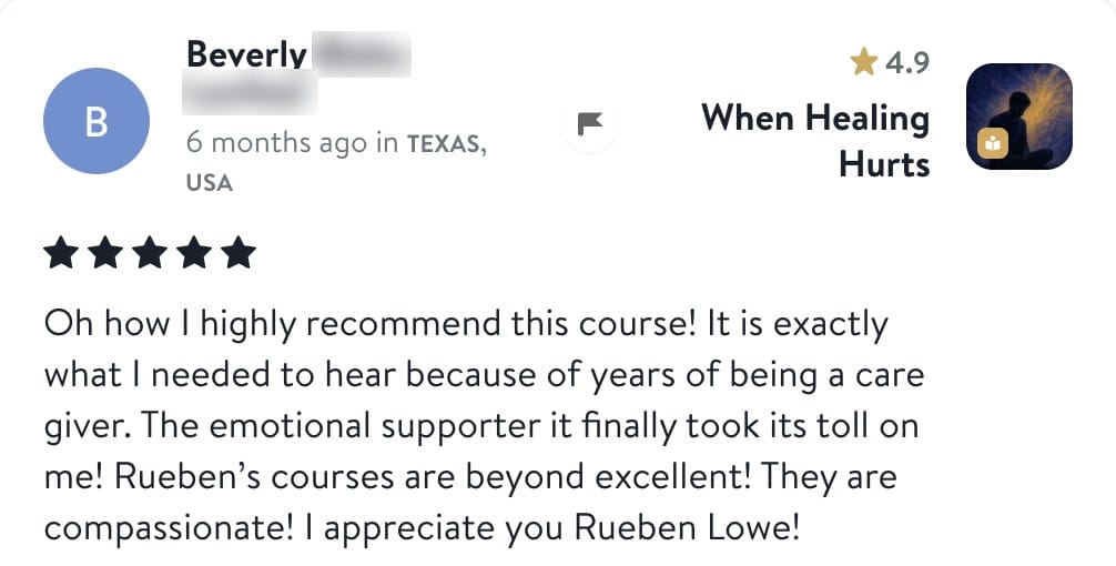 Review from Beverly: Oh how I highly recommend this course! It is exactly what I needed to hear because of years of being a care giver. The emotional supporter it finally took its toll on me! Rueben's courses are beyond excellent! They are compassionate! I appreciate you Rueben Lowe!