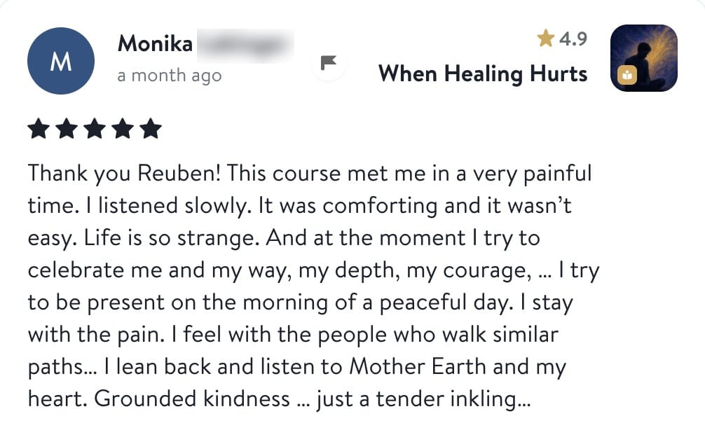 Review from Monika: Thank you Reuben! This course met me in a very painful time. I listened slowly. It was comforting and it wasn't easy. Life is so strange. And at the moment I try to celebrate me and my way, my depth, my courage... I try to be present on the morning of a peaceful day. I stay with the pain. I feel with the people who walk similar paths... I lean back and listen to Mother Earth and my heart. Grounded kindness... just a tender inkling...