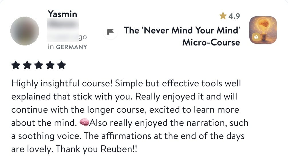 Review from Yasmin: Highly insightful course! Simple but effective tools well explained that stick with you. Really enjoyed it and will continue with the longer course, excited to learn more about the mind. Also really enjoyed the narration, such a soothing voice. The affirmations at the end of the days are lovely. Thank you Reuben!!