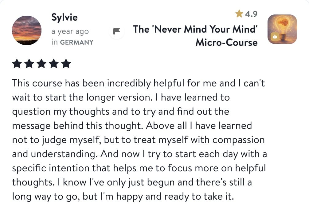 Review from Sylvie: This course has been incredibly helpful for me and I can't wait to start the longer version. I have learned to question my thoughts and to try and find out the message behind this thought. Above all I have learned not to judge myself, but to treat myself with compassion and understanding. And now I try to start each day with a specific intention that helps me to focus more on helpful thoughts. I know I've only just begun and there's still a long way to go, but I'm happy and ready to take it.