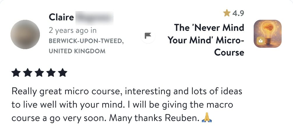 Review from Claire: Really great micro course, interesting and lots of ideas to live well with your mind. I will be giving the macro course a go very soon. Many thanks Reuben.