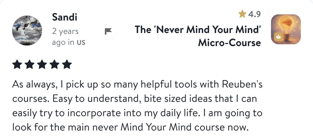 Review from Sandi: As always, I pick up so many helpful tools with Reuben's courses. Easy to understand, bite sized ideas that I can easily try to incorporate into my daily life. I am going to look for the main Never Mind Your Mind course now.