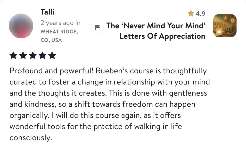 Review from Talli: Profound and powerful! Rueben's course is thoughtfully curated to foster a change in relationship with your mind and the thoughts it creates. This is done with gentleness and kindness, so a shift towards freedom can happen organically. I will do this course again, as it offers wonderful tools for the practice of walking in life consciously.