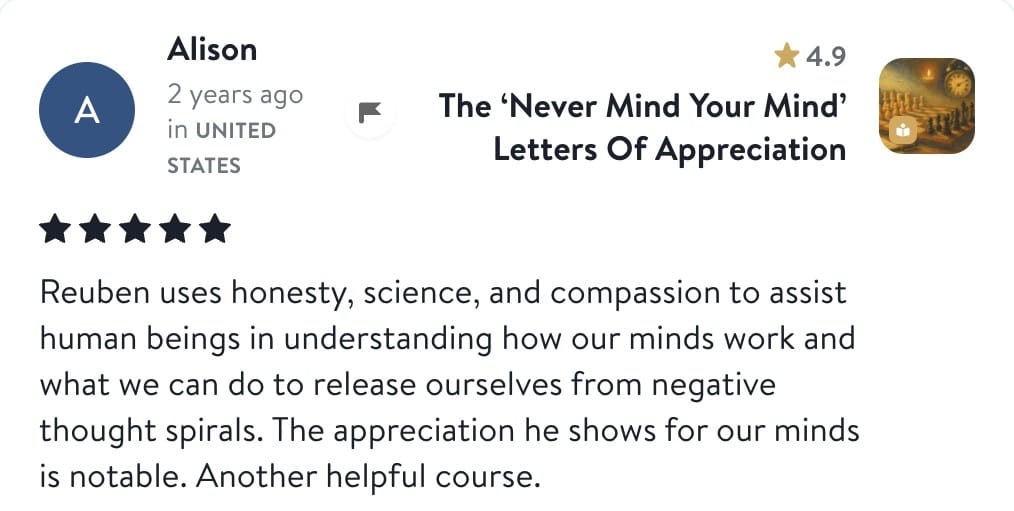 Review from Alison: Reuben uses honesty, science, and compassion to assist human beings in understanding how our minds work and what we can do to release ourselves from negative thought spirals. The appreciation he shows for our minds is notable. Another helpful course.