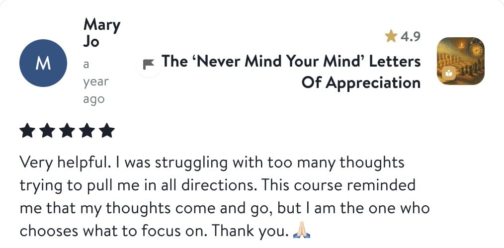 Review from Mary Jo: Very helpful. I was struggling with too many thoughts trying to pull me in all directions. This course reminded me that my thoughts come and go, but I am the one who chooses what to focus on. Thank you.