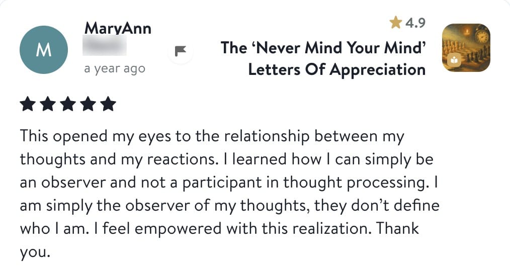 Review from MaryAnn: This opened my eyes to the relationship between my thoughts and my reactions. I learned how I can simply be an observer and not a participant in thought processing. I am simply the observer of my thoughts, they don't define who I am. I feel empowered with this realization. Thank you.