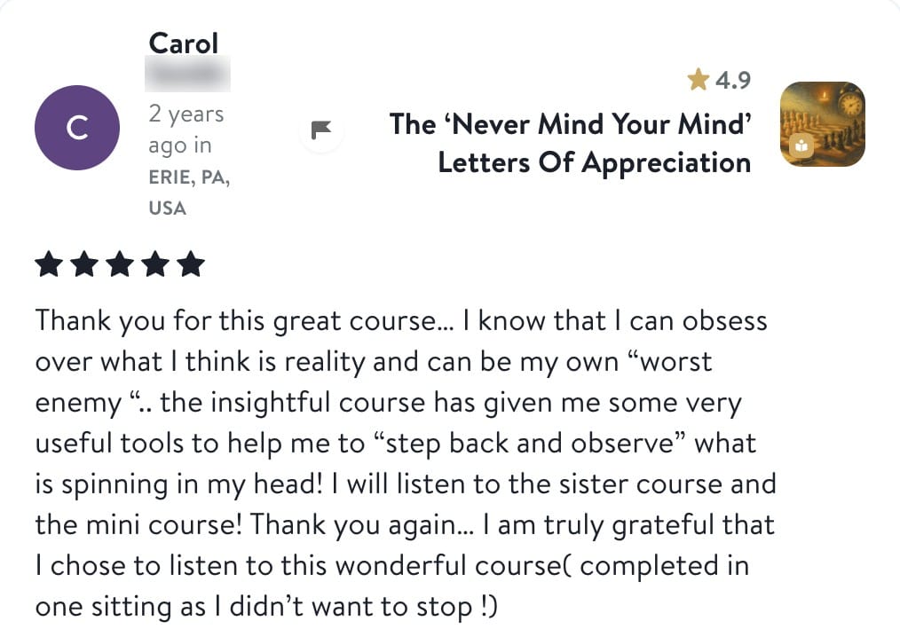 Review from Carol: Thank you for this great course. I know that I can obsess over what I think is reality and can be my own worst enemy. The insightful course has given me some very useful tools to help me to step back and observe what is spinning in my head! I will listen to the sister course and the mini course! Thank you again. I am truly grateful that I chose to listen to this wonderful course (completed in one sitting as I didn't want to stop!)