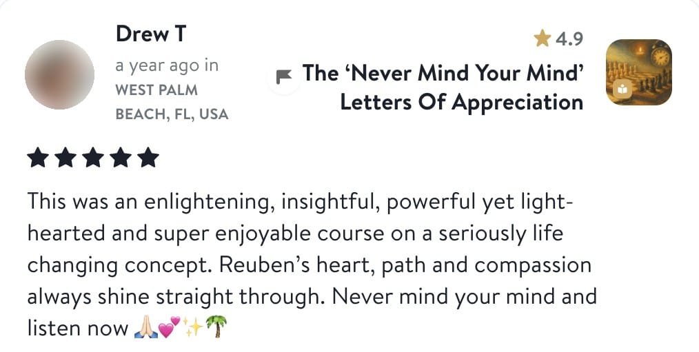 Review from Drew: This was an enlightening, insightful, powerful yet light-hearted and super enjoyable course on a seriously life changing concept. Reuben's heart, path and compassion always shine straight through. Never mind your mind and listen now