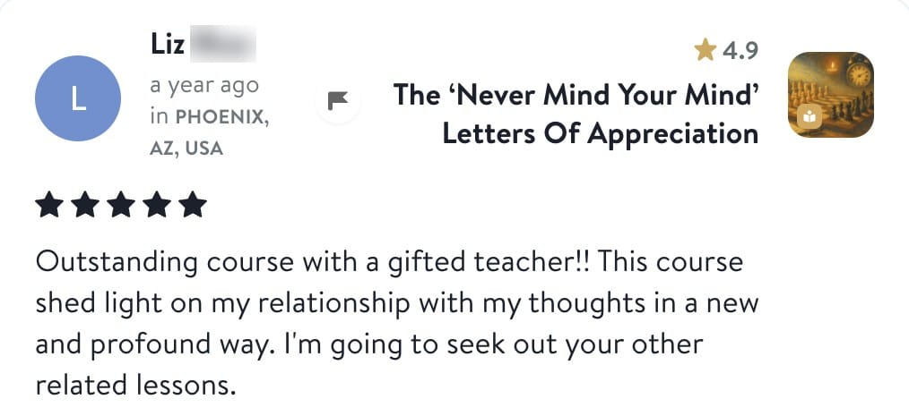 Review from Liz: Outstanding course with a gifted teacher!! This course shed light on my relationship with my thoughts in a new and profound way. I'm going to seek out your other related lessons.