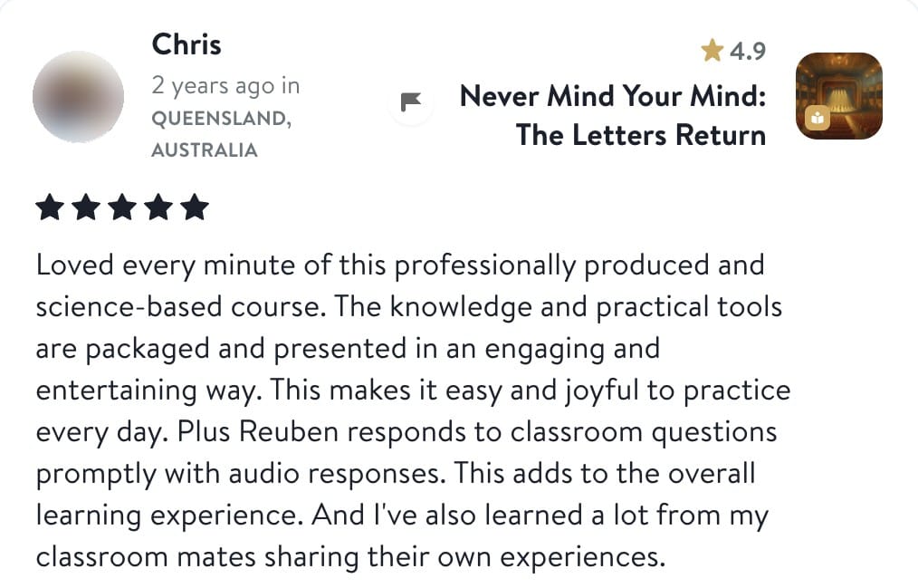 Review from Chris: Loved every minute of this professionally produced and science-based course. The knowledge and practical tools are packaged and presented in an engaging and entertaining way. This makes it easy and joyful to practice every day. Plus Reuben responds to classroom questions promptly with audio responses. This adds to the overall learning experience. And I've also learned a lot from my classroom mates sharing their own experiences.