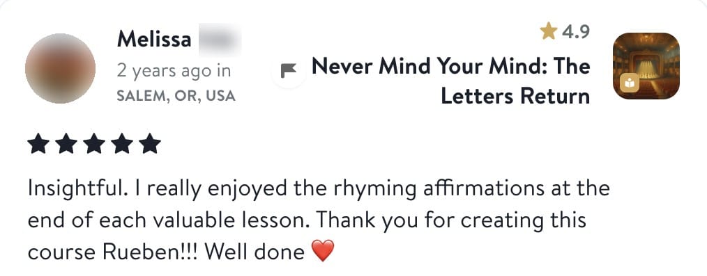 Review from Melissa: Insightful. I really enjoyed the rhyming affirmations at the end of each valuable lesson. Thank you for creating this course Rueben!!! Well done