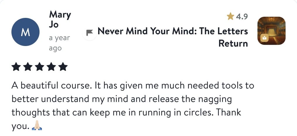 Review from Mary Jo: A beautiful course. It has given me much needed tools to better understand my mind and release the nagging thoughts that can keep me in running in circles. Thank you.