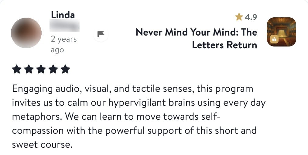 Review from Linda: Engaging audio, visual, and tactile senses, this program invites us to calm our hypervigilant brains using every day metaphors. We can learn to move towards self-compassion with the powerful support of this short and sweet course.