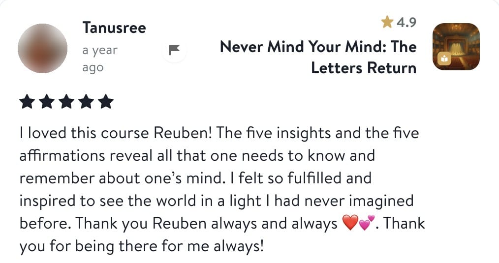 Review from Tanusree: I loved this course Reuben! The five insights and the five affirmations reveal all that one needs to know and remember about one's mind. I felt so fulfilled and inspired to see the world in a light I had never imagined before. Thank you Reuben always and always. Thank you for being there for me always!