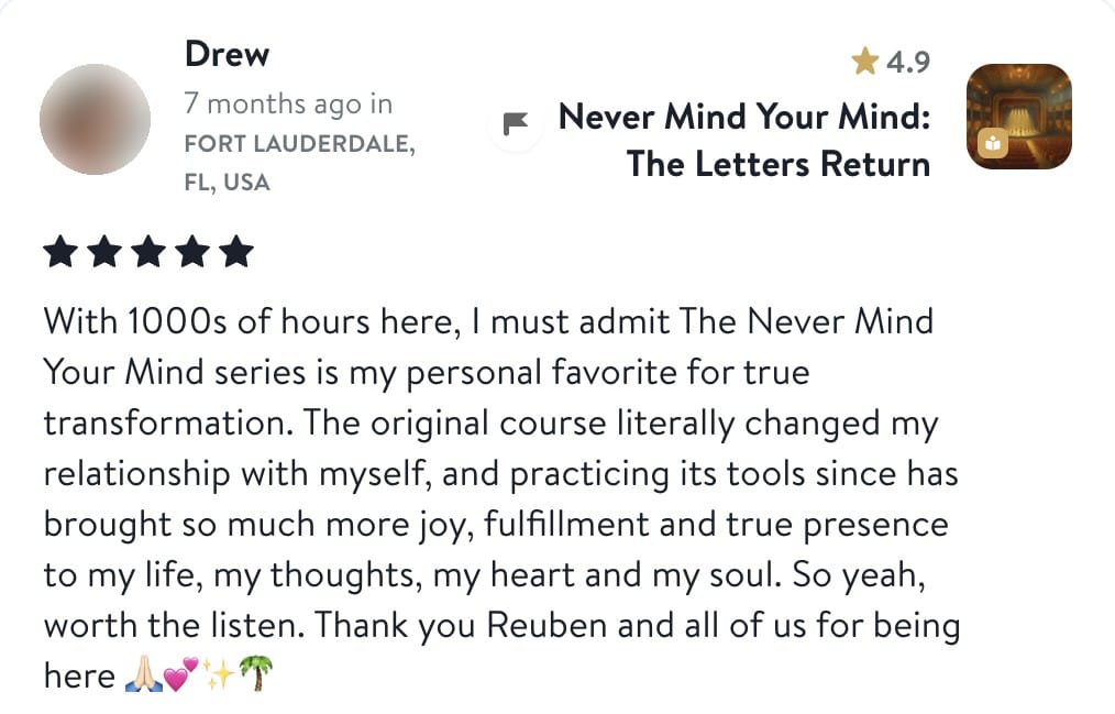Review from Drew: With 1000s of hours here, I must admit The Never Mind Your Mind series is my personal favorite for true transformation. The original course literally changed my relationship with myself, and practicing its tools since has brought so much more joy, fulfillment and true presence to my life, my thoughts, my heart and my soul. So yeah, worth the listen. Thank you Reuben and all of us for being here