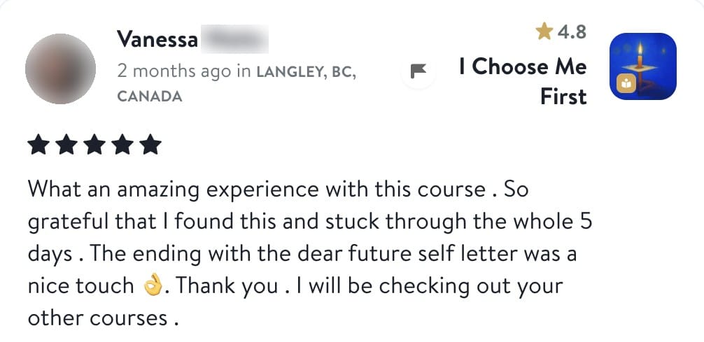 Review from Vanessa: What an amazing experience with this course. So grateful that I found this and stuck through the whole 5 days. The ending with the dear future self letter was a nice touch. Thank you. I will be checking out your other courses.