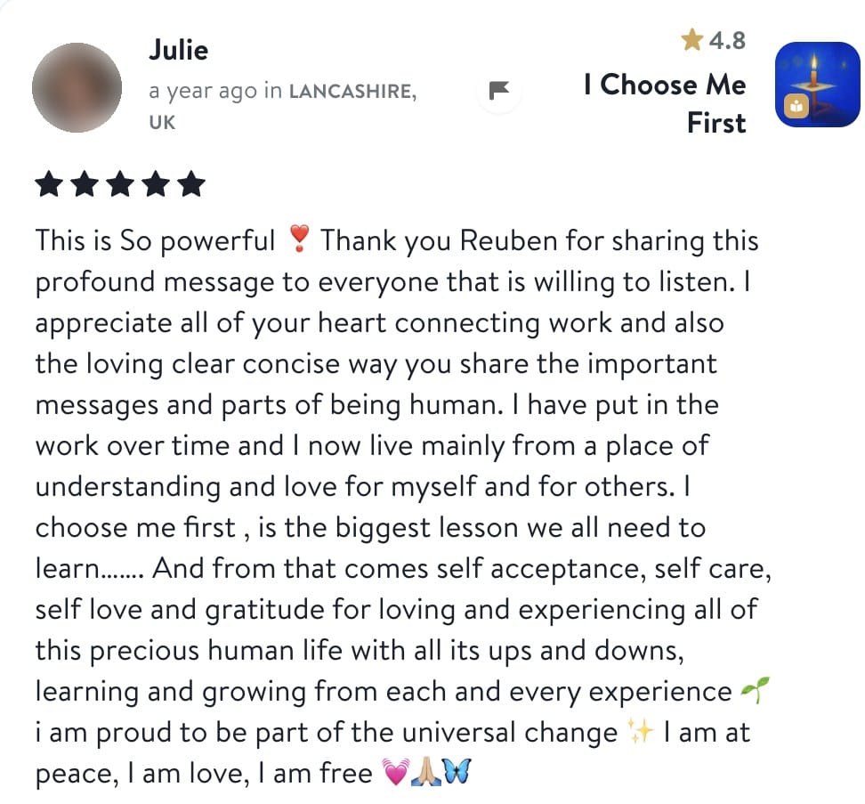 Review from Julie: This is So powerful. Thank you Reuben for sharing this profound message to everyone that is willing to listen. I appreciate all of your heart connecting work and also the loving clear concise way you share the important messages and parts of being human. I have put in the work over time and I now live mainly from a place of understanding and love for myself and for others. I choose me first, is the biggest lesson we all need to learn. And from that comes self acceptance, self care, self love and gratitude for loving and experiencing all of this precious human life with all its ups and downs, learning and growing from each and every experience. I am proud to be part of the universal change. I am at peace, I am love, I am free