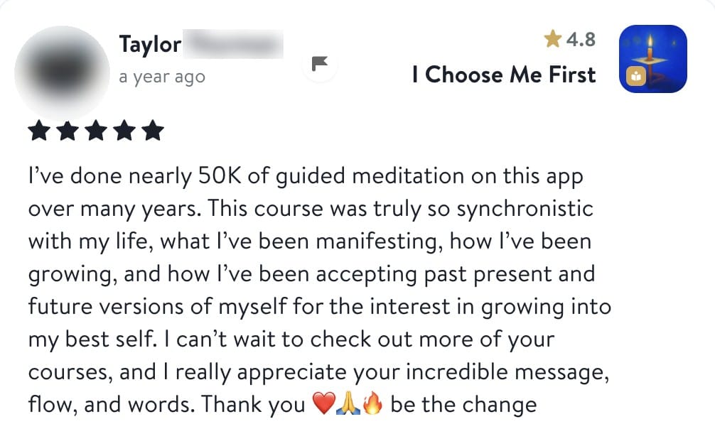 Review from Taylor: I've done nearly 50K of guided meditation on this app over many years. This course was truly so synchronistic with my life, what I've been manifesting, how I've been growing, and how I've been accepting past present and future versions of myself for the interest in growing into my best self. I can't wait to check out more of your courses, and I really appreciate your incredible message, flow, and words. Thank you, be the change