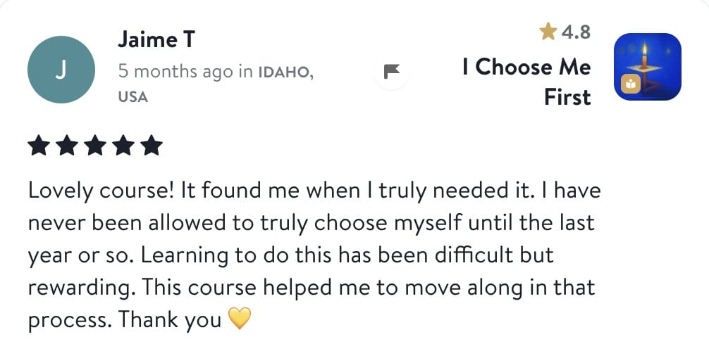 Review from Jaime: Lovely course! It found me when I truly needed it. I have never been allowed to truly choose myself until the last year or so. Learning to do this has been difficult but rewarding. This course helped me to move along in that process. Thank you