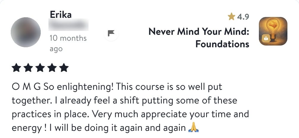 Review from Erika: O M G So enlightening! This course is so well put together. I already feel a shift putting some of these practices in place. Very much appreciate your time and energy! I will be doing it again and again