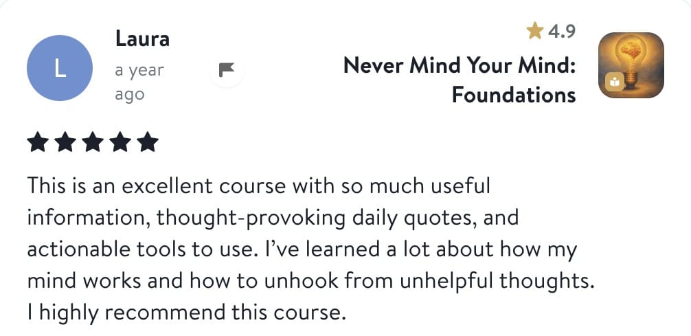 Review from Laura: This is an excellent course with so much useful information, thought-provoking daily quotes, and actionable tools to use. I've learned a lot about how my mind works and how to unhook from unhelpful thoughts. I highly recommend this course.