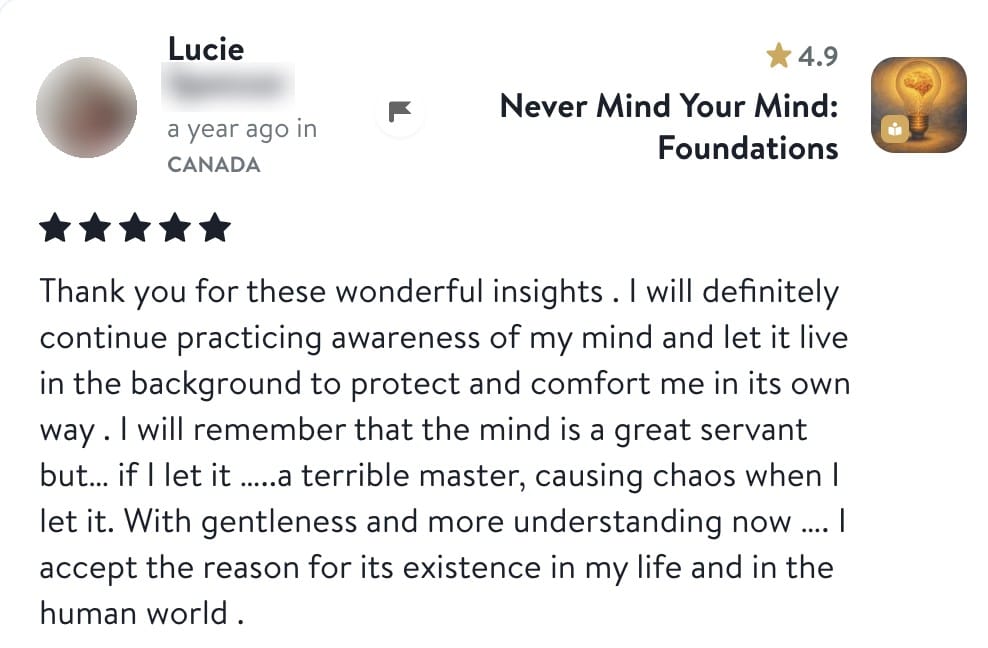 Review from Lucie: Thank you for these wonderful insights. I will definitely continue practicing awareness of my mind and let it live in the background to protect and comfort me in its own way. I will remember that the mind is a great servant but, if I let it, a terrible master, causing chaos when I let it. With gentleness and more understanding now I accept the reason for its existence in my life and in the human world.