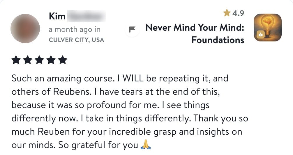 Review from Kim: Such an amazing course. I WILL be repeating it, and others of Reubens. I have tears at the end of this, because it was so profound for me. I see things differently now. I take in things differently. Thank you so much Reuben for your incredible grasp and insights on our minds. So grateful for you