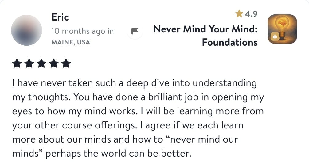 Review from Eric: I have never taken such a deep dive into understanding my thoughts. You have done a brilliant job in opening my eyes to how my mind works. I will be learning more from your other course offerings. I agree if we each learn more about our minds and how to never mind our minds perhaps the world can be better.