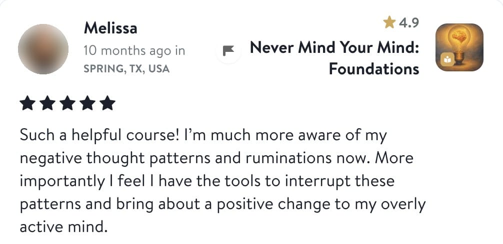 Review from Melissa: Such a helpful course! I'm much more aware of my negative thought patterns and ruminations now. More importantly I feel I have the tools to interrupt these patterns and bring about a positive change to my overly active mind.