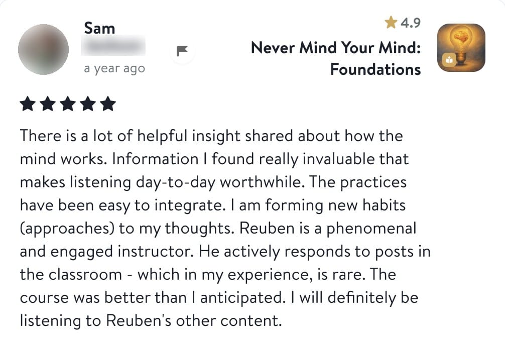 Review from Sam: There is a lot of helpful insight shared about how the mind works. Information I found really invaluable that makes listening day-to-day worthwhile. The practices have been easy to integrate. I am forming new habits (approaches) to my thoughts. Reuben is a phenomenal and engaged instructor. He actively responds to posts in the classroom - which in my experience, is rare. The course was better than I anticipated. I will definitely be listening to Reuben's other content.