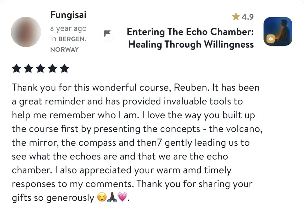 Review from Fungisai: Thank you for this wonderful course, Reuben. It has been a great reminder and has provided invaluable tools to help me remember who I am. I love the way you built up the course first by presenting the concepts - the volcano, the mirror, the compass and then gently leading us to see what the echoes are and that we are the echo chamber. I also appreciated your warm and timely responses to my comments. Thank you for sharing your gifts so generously