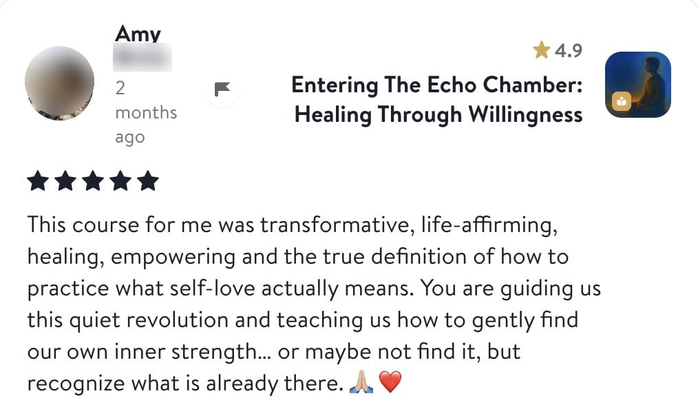 Review from Amy: This course for me was transformative, life-affirming, healing, empowering and the true definition of how to practice what self-love actually means. You are guiding us this quiet revolution and teaching us how to gently find our own inner strength... or maybe not find it, but recognize what is already there.