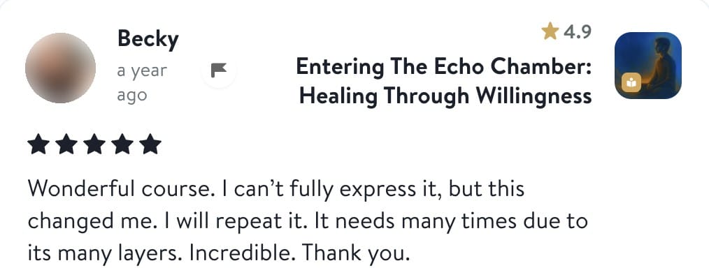 Review from Becky: Wonderful course. I can't fully express it, but this changed me. I will repeat it. It needs many times due to its many layers. Incredible. Thank you.