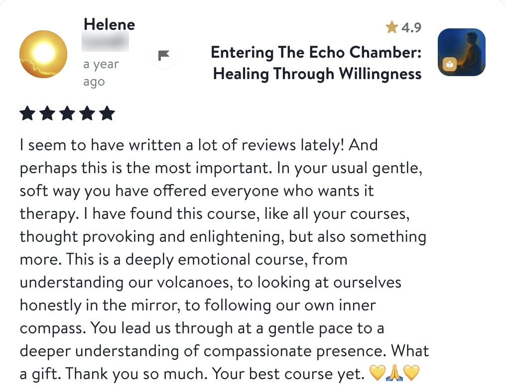 Review from Helene: I seem to have written a lot of reviews lately! And perhaps this is the most important. In your usual gentle, soft way you have offered everyone who wants it therapy. I have found this course, like all your courses, thought provoking and enlightening, but also something more. This is a deeply emotional course, from understanding our volcanoes, to looking at ourselves honestly in the mirror, to following our own inner compass. You lead us through at a gentle pace to a deeper understanding of compassionate presence. What a gift. Thank you so much. Your best course yet.