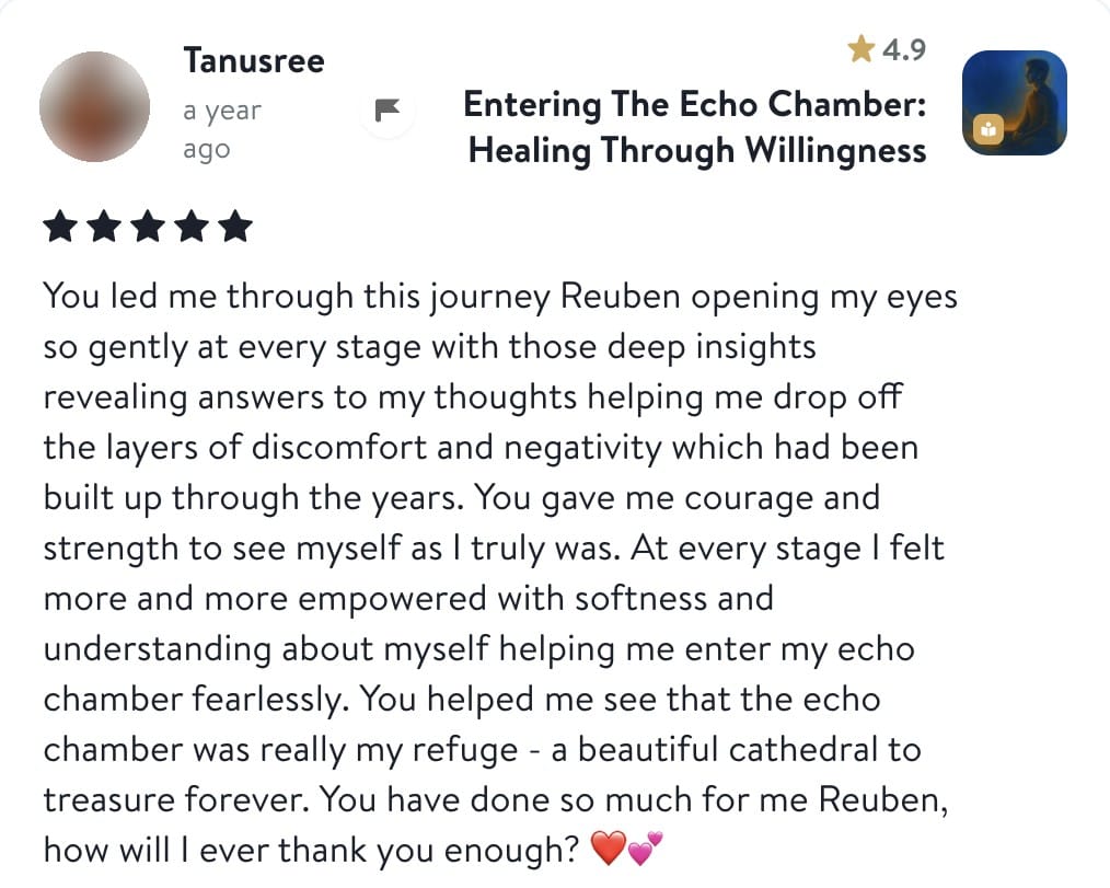 Review from Tanusree: You led me through this journey Reuben opening my eyes so gently at every stage with those deep insights revealing answers to my thoughts helping me drop off the layers of discomfort and negativity which had been built up through the years. You gave me courage and strength to see myself as I truly was. At every stage I felt more and more empowered with softness and understanding about myself helping me enter my echo chamber fearlessly. You helped me see that the echo chamber was really my refuge - a beautiful cathedral to treasure forever. You have done so much for me Reuben, how will I ever thank you enough?