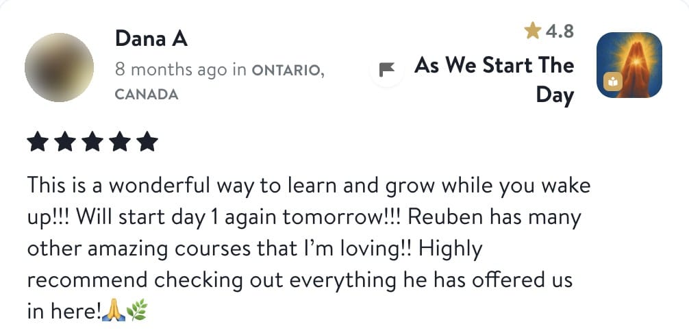 Review from Dana: This is a wonderful way to learn and grow while you wake up!!! Will start day 1 again tomorrow!!! Reuben has many other amazing courses that I'm loving!! Highly recommend checking out everything he has offered us in here!