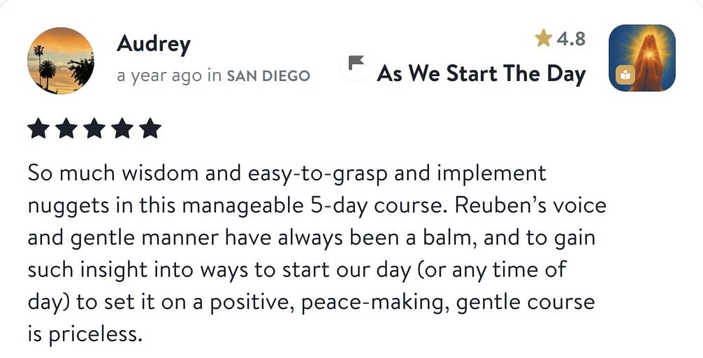 Review from Audrey: So much wisdom and easy-to-grasp and implement nuggets in this manageable 5-day course. Reuben's voice and gentle manner have always been a balm, and to gain such insight into ways to start our day (or any time of day) to set it on a positive, peace-making, gentle course is priceless.