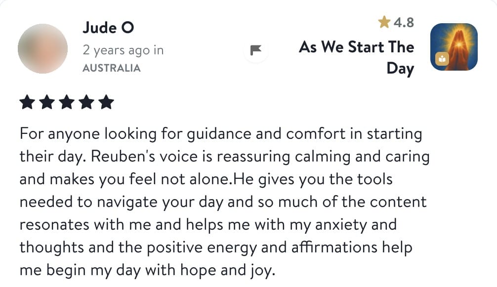 Review from Jude: For anyone looking for guidance and comfort in starting their day. Reuben's voice is reassuring calming and caring and makes you feel not alone. He gives you the tools needed to navigate your day and so much of the content resonates with me and helps me with my anxiety and thoughts and the positive energy and affirmations help me begin my day with hope and joy.