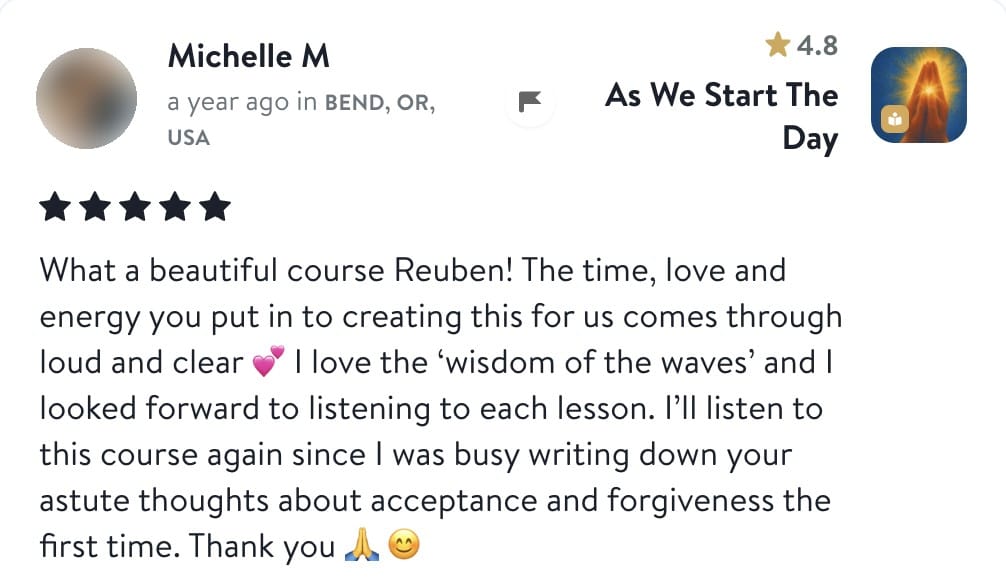 Review from Michelle: What a beautiful course Reuben! The time, love and energy you put in to creating this for us comes through loud and clear. I love the wisdom of the waves and I looked forward to listening to each lesson. I'll listen to this course again since I was busy writing down your astute thoughts about acceptance and forgiveness the first time. Thank you