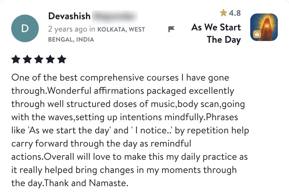 Review from Devashish: One of the best comprehensive courses I have gone through. Wonderful affirmations packaged excellently through well structured doses of music, body scan, going with the waves, setting up intentions mindfully. Phrases like As we start the day and I notice, by repetition help carry forward through the day as remindful actions. Overall will love to make this my daily practice as it really helped bring changes in my moments through the day. Thank and Namaste.