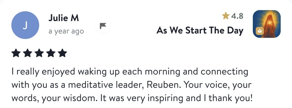 Review from Julie: I really enjoyed waking up each morning and connecting with you as a meditative leader, Reuben. Your voice, your words, your wisdom. It was very inspiring and I thank you!