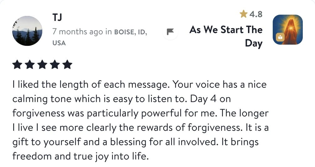 Review from TJ: I liked the length of each message. Your voice has a nice calming tone which is easy to listen to. Day 4 on forgiveness was particularly powerful for me. The longer I live I see more clearly the rewards of forgiveness. It is a gift to yourself and a blessing for all involved. It brings freedom and true joy into life.