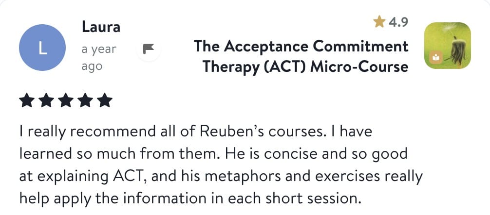 Review from Laura: I really recommend all of Reuben's courses. I have learned so much from them. He is concise and so good at explaining ACT, and his metaphors and exercises really help apply the information in each short session.