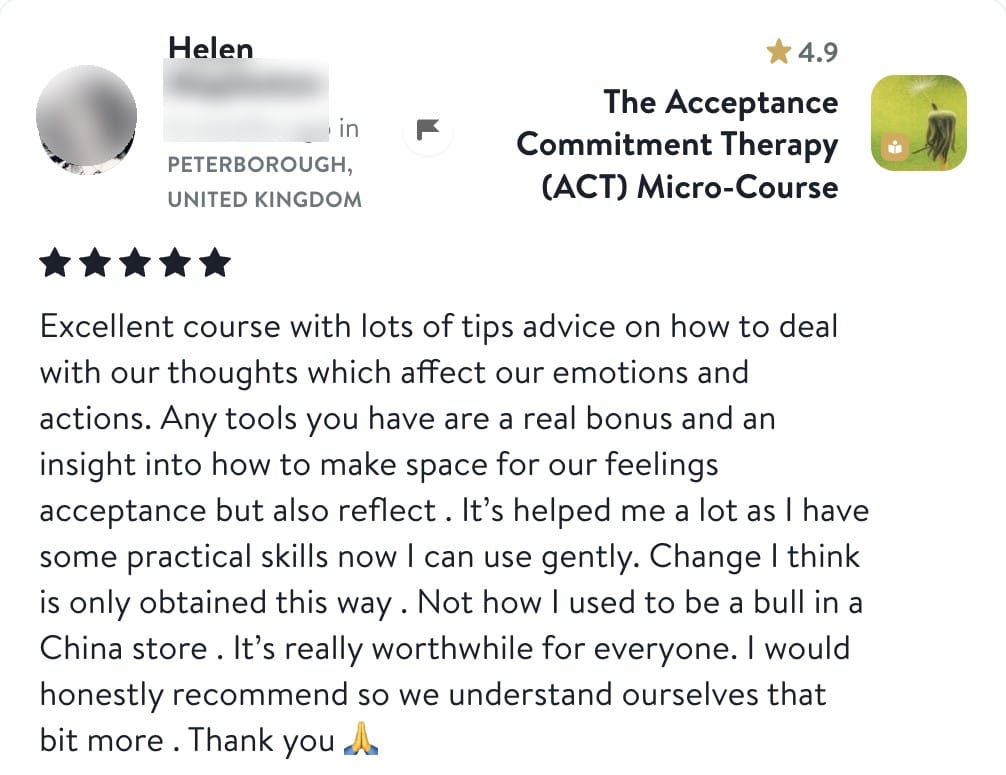Review from Helen: Excellent course with lots of tips advice on how to deal with our thoughts which affect our emotions and actions. Any tools you have are a real bonus and an insight into how to make space for our feelings acceptance but also reflect. It's helped me a lot as I have some practical skills now I can use gently. Change I think is only obtained this way. Not how I used to be a bull in a China store. It's really worthwhile for everyone. I would honestly recommend so we understand ourselves that bit more. Thank you
