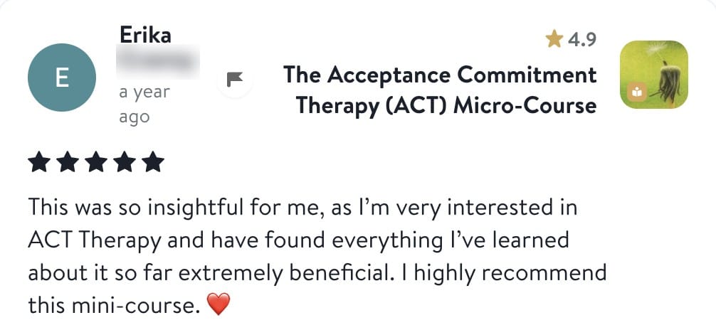 Review from Erika: This was so insightful for me, as I'm very interested in ACT Therapy and have found everything I've learned about it so far extremely beneficial. I highly recommend this mini-course.