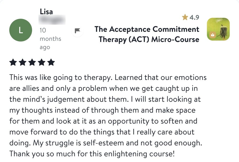 Review from Lisa: This was like going to therapy. Learned that our emotions are allies and only a problem when we get caught up in the mind's judgement about them. I will start looking at my thoughts instead of through them and make space for them and look at it as an opportunity to soften and move forward to do the things that I really care about doing. My struggle is self-esteem and not good enough. Thank you so much for this enlightening course!